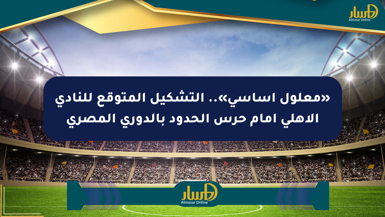 «معلول أساسي».. التشكيل المتوقع للنادي الأهلي أمام حرس الحدود بالدوري المصري